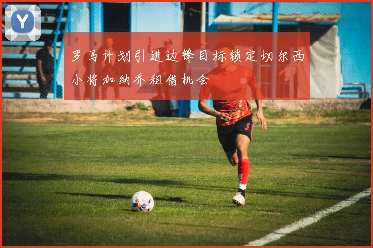 罗马计划引进边锋目标锁定切尔西小将加纳乔租借机会