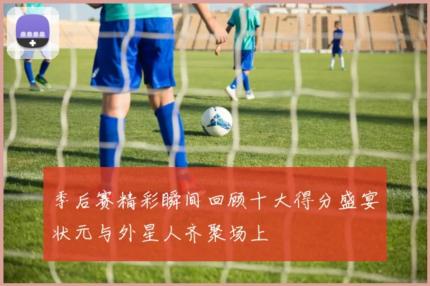 季后赛精彩瞬间回顾十大得分盛宴状元与外星人齐聚场上