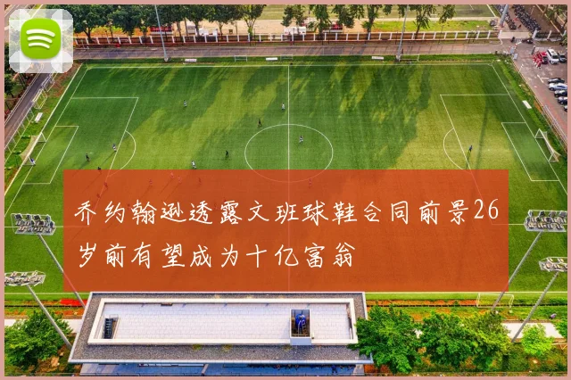 乔约翰逊透露文班球鞋合同前景26岁前有望成为十亿富翁