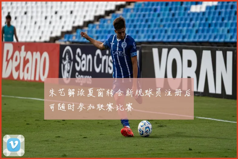 朱艺解读夏窗转会新规球员注册后可随时参加联赛比赛