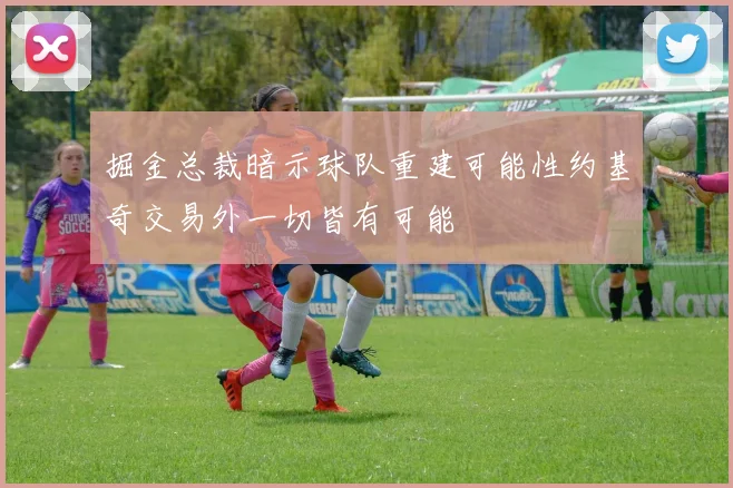 掘金总裁暗示球队重建可能性约基奇交易外一切皆有可能