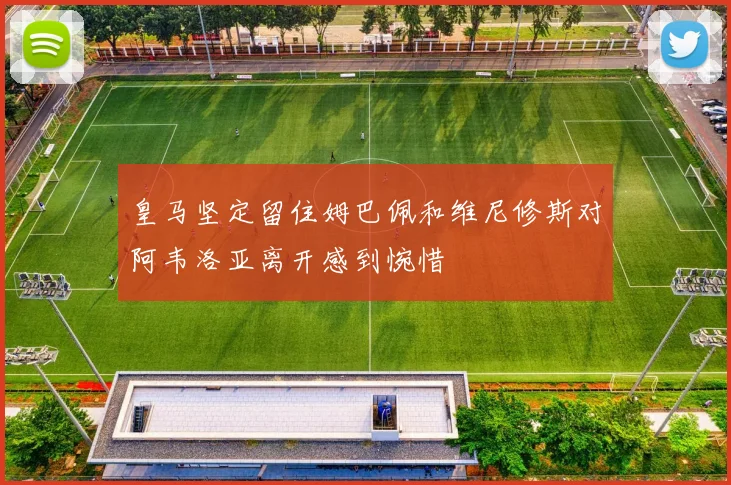 皇马坚定留住姆巴佩和维尼修斯对阿韦洛亚离开感到惋惜