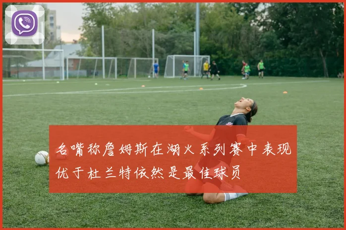 名嘴称詹姆斯在湖火系列赛中表现优于杜兰特依然是最佳球员
