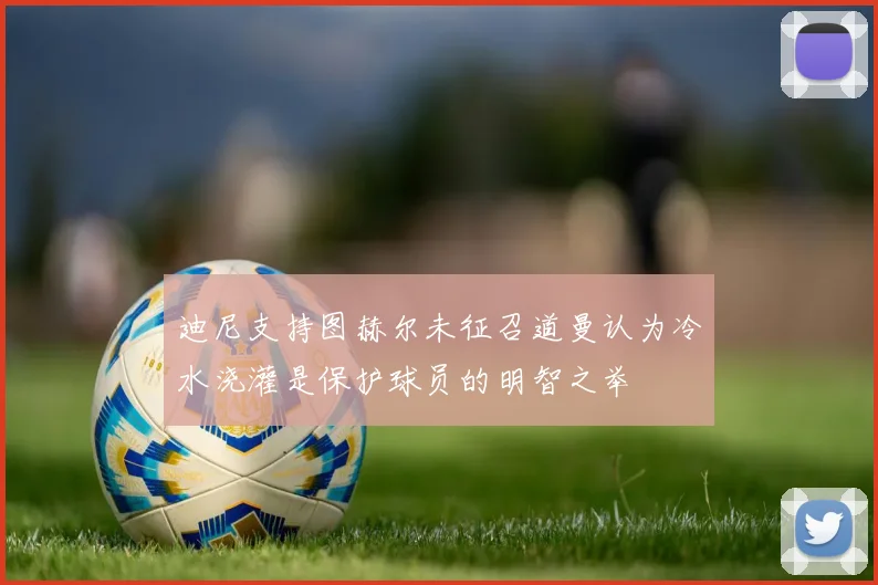 迪尼支持图赫尔未征召道曼认为冷水浇灌是保护球员的明智之举
