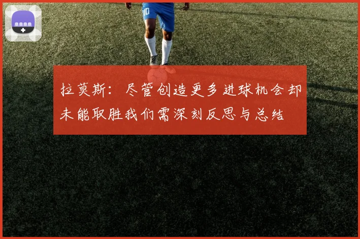 拉莫斯：尽管创造更多进球机会却未能取胜我们需深刻反思与总结