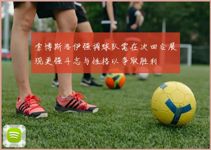 索博斯洛伊强调球队需在次回合展现更强斗志与性格以争取胜利