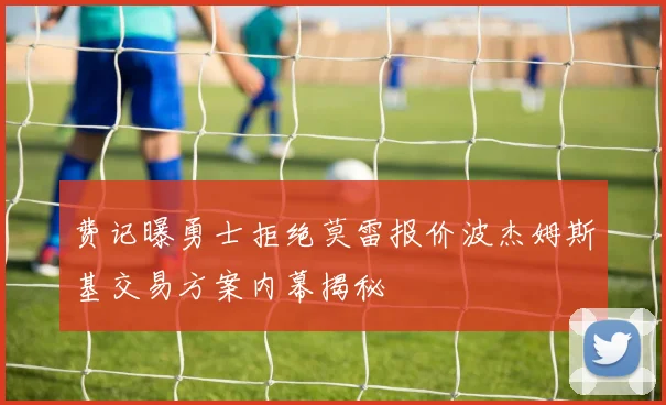 费记曝勇士拒绝莫雷报价波杰姆斯基交易方案内幕揭秘
