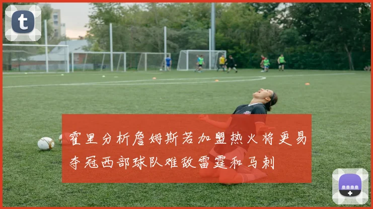 霍里分析詹姆斯若加盟热火将更易夺冠西部球队难敌雷霆和马刺