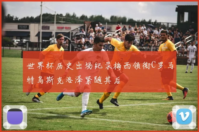 世界杯历史出场纪录梅西领衔C罗马特乌斯克洛泽紧随其后