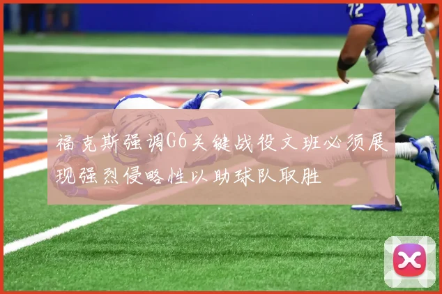 福克斯强调G6关键战役文班必须展现强烈侵略性以助球队取胜