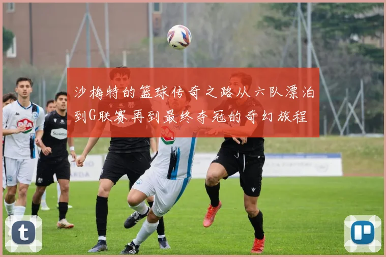 沙梅特的篮球传奇之路从六队漂泊到G联赛再到最终夺冠的奇幻旅程