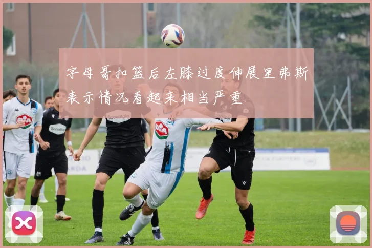 字母哥扣篮后左膝过度伸展里弗斯表示情况看起来相当严重