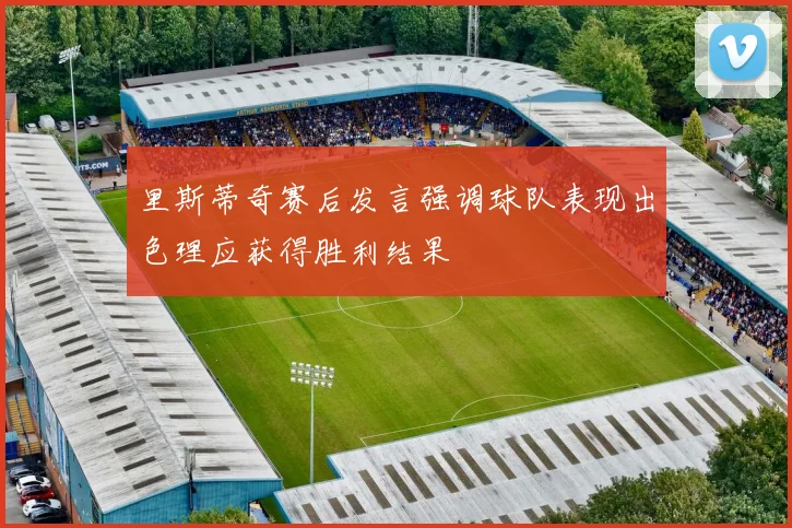 里斯蒂奇赛后发言强调球队表现出色理应获得胜利结果