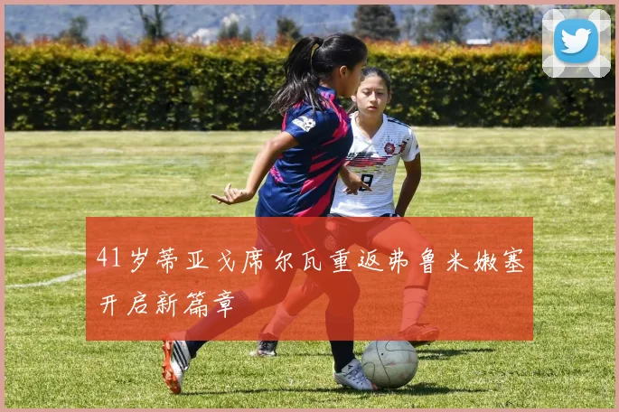 41岁蒂亚戈席尔瓦重返弗鲁米嫩塞开启新篇章