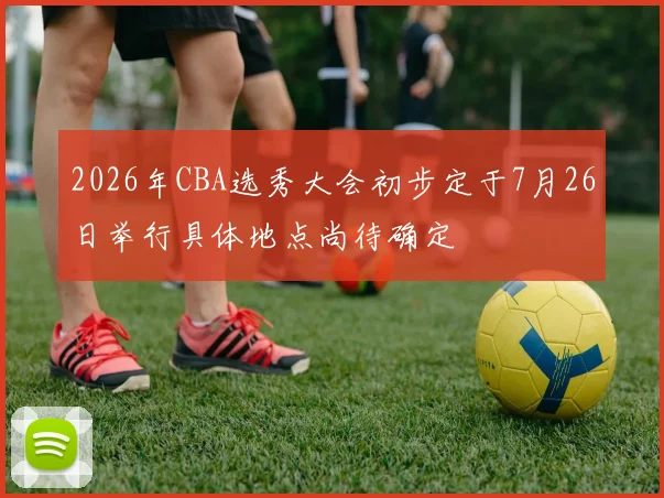 2026年CBA选秀大会初步定于7月26日举行具体地点尚待确定