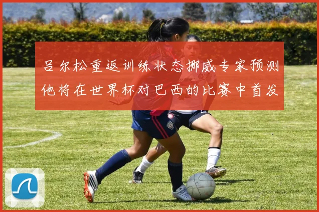 吕尔松重返训练状态挪威专家预测他将在世界杯对巴西的比赛中首发出战