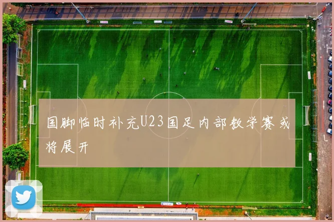 国脚临时补充U23国足内部教学赛或将展开