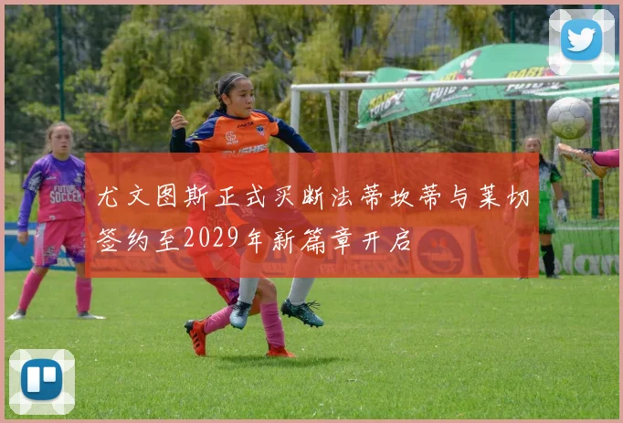 尤文图斯正式买断法蒂坎蒂与莱切签约至2029年新篇章开启