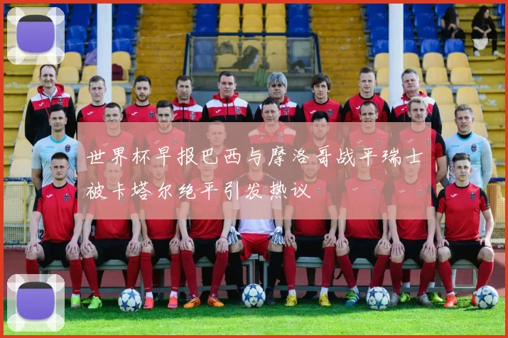 世界杯早报巴西与摩洛哥战平瑞士被卡塔尔绝平引发热议