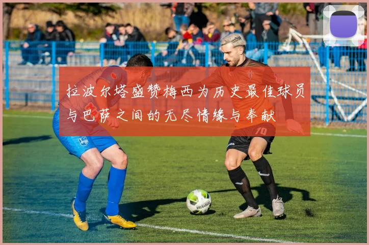 拉波尔塔盛赞梅西为历史最佳球员与巴萨之间的无尽情缘与奉献